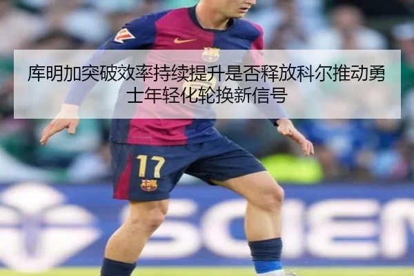 库明加突破效率持续提升是否释放科尔推动勇士年轻化轮换新信号