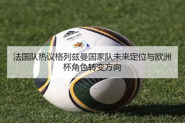 法国队热议格列兹曼国家队未来定位与欧洲杯角色转变方向