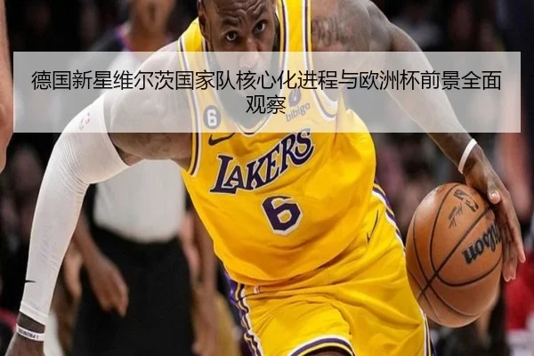 德国新星维尔茨国家队核心化进程与欧洲杯前景全面观察