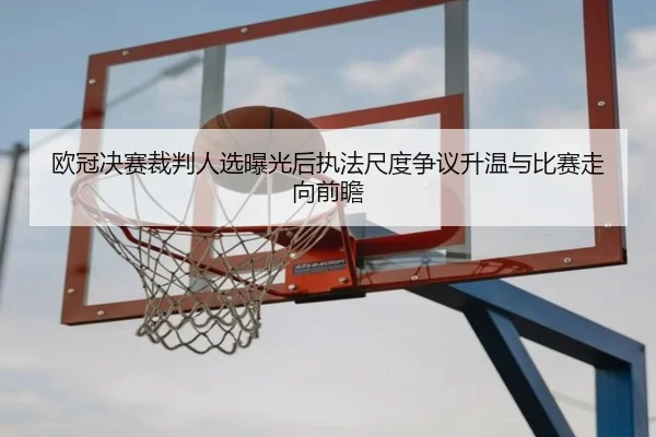 欧冠决赛裁判人选曝光后执法尺度争议升温与比赛走向前瞻
